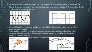 • Un amplificador operacional es capaz de amplificar, controlar y generar todo tipo de
forma de onda, senoidales y no senoidales, sobre un amplio rango de frecuencias, desde
0 Hz hasta varios megahertzios.
Un amplificador operacional puede ser utilizado básicamente en dos formas : lazo
abierto y lazo cerrado
En lazo abierto no hay retroalimentación (conexión externa) entre la salida y las
entradas, y el dispositivo trabaja en su máxima ganancia posible (Ao, llamada
ganancia de lazo abierto).
La operación en lazo abierto se utiliza principalmente para comparar voltajes
 