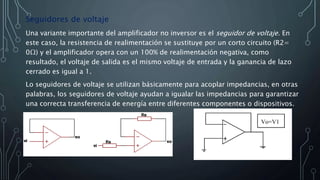 Seguidores de voltaje
Una variante importante del amplificador no inversor es el seguidor de voltaje. En
este caso, la resistencia de realimentación se sustituye por un corto circuito (R2=
0Ω) y el amplificador opera con un 100% de realimentación negativa, como
resultado, el voltaje de salida es el mismo voltaje de entrada y la ganancia de lazo
cerrado es igual a 1.
Lo seguidores de voltaje se utilizan básicamente para acoplar impedancias, en otras
palabras, los seguidores de voltaje ayudan a igualar las impedancias para garantizar
una correcta transferencia de energía entre diferentes componentes o dispositivos.
 