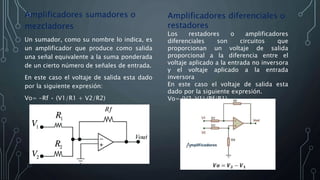 Amplificadores sumadores o
mezcladores
Un sumador, como su nombre lo indica, es
un amplificador que produce como salida
una señal equivalente a la suma ponderada
de un cierto número de señales de entrada.
En este caso el voltaje de salida esta dado
por la siguiente expresión:
Vo= -Rf • (V1/R1 + V2/R2)
Amplificadores diferenciales o
restadores
Los restadores o amplificadores
diferenciales son circuitos que
proporcionan un voltaje de salida
proporcional a la diferencia entre el
voltaje aplicado a la entrada no inversora
y el voltaje aplicado a la entrada
inversora
En este caso el voltaje de salida esta
dado por la siguiente expresión.
Vo= (V2-V1) (Rf/R1)
 