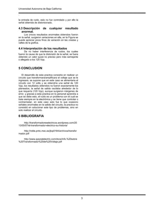 Universidad Autonoma de Baja California
.
3
la entrada de ruido, esto no fue controlado y por ello la
señal obtenida de distorsionado.
4.3 Descripción de cualquier resultado
anormal.
Los únicos resultados anormales obtenidos fueron
en la señal, surgieron variaciones en ella, en la Figura se
puede apreciar picos finos de variación en las crestas y
valles de la grafica.
4.4 Interpretación de los resultados
De no haber interferencia de ruidos, los cuales
fueron la causa de que la distorsión de la señal, se fuera
obtenido un valor quizá no preciso pero más semejante
o allegado a los 120 Vpp.
5 CONCLUSION
El desarrollo de esta practica consistía en realizar un
circuito que transformara/amplificara el voltaje que se le
ingresara, se supone que en este caso se alimentaria el
circuito con 12 volts y se obtendría una señal de 120
Vpp, los resultados obtenidos no fueron exactamente los
planeados, la señal de salida oscilaba alrededor de lo
que requería (120 Vpp), aunque surgieron márgenes de
error, y gracias a esta practica en lo personal aprendía a
que se debe esto, el ruido es un problema con el cual se
trata siempre en la electrónica y se tiene que controlar o
contrarrestar, en este caso esto fue lo que ocasiono
señales anormales en la salida del circuito, la practica no
consistió en solucionar este tipo de problemas, sino en
solo realizar el circuito.
6 BIBLIOGRAFIA
http://transformadoreselectricos.wordpress.com/20
13/05/07/el-transformador-electrico-su-historia/
http://roble.pntic.mec.es/jlop0164/archivos/transfor
mador.pdf
http://www.spezialelectric.com/docs/Info.%20sobre
%20Transformador%20de%20Voltaje.pdf
 