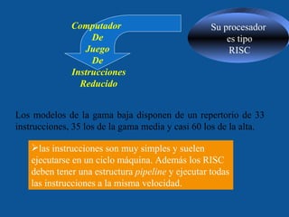 Su procesador es tipo RISC Los modelos de la gama baja disponen de un repertorio de 33 instrucciones, 35 los de la gama media y casi 60 los de la alta.  Computador  De Juego  De Instrucciones Reducido las instrucciones son muy simples y suelen ejecutarse en un ciclo máquina. Además los RISC deben tener una estructura  pipeline  y ejecutar todas las instrucciones a la misma velocidad.  