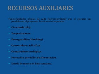 RECURSOS AUXILIARES Funcionalidades propias de cada microcontrolador que se ejecutan en paralelo con el programa. Funciones incorporadas: Circuito de reloj. Temporizadores. Perro guardián  (Watchdo g). Convertidores A/D y D/A. Comparadores analógicos . Protección ante fallos de alimentación. Estado de reposo en bajo consumo. 