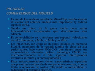 PIC16F628 COMENTARIOS DEL MODELO Es uno de los modelos estrella de MicroChip, siendo además el sucesor del anterior modelo más importante (y todavía vigente) 16F84. Siendo un micro de la gama media tiene varias funcionalidades incorporadas que describiremos más adelante. Es comercializado en 3 versiones que soportan velocidades de reloj diferentes, 4 MHz, 10 MHz y 20 MHz. Los PIC16F62X son chips de 18 pines, basados en memoria FLASH, miembros de la versátil familia de chips de alta performance, bajo costo PIC16CXX que tienen entre sus características relevantes utilizar tecnología CMOS, ser microcontroladores de 8 bits, soportar interrupciones externas e internas y ser reprogramables. Estos microcontroladores tienen características especiales que permiten la reducción de componentes externos, y por lo tanto la reducción de costos, reforzando la confiabilidad y reduciendo el consumo eléctrico.  