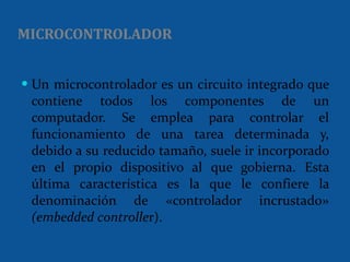 MICROCONTROLADOR Un microcontrolador es un circuito integrado que contiene todos los componentes de un computador. Se emplea para controlar el funcionamiento de una tarea determinada y, debido a su reducido tamaño, suele ir incorporado en el propio dispositivo al que gobierna. Esta última característica es la que le confiere la denominación de «controlador incrustado»  (embedded controlle r).  