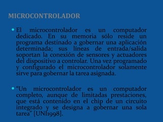 El microcontrolador es un computador dedicado. En su memoria sólo reside un programa destinado a gobernar una aplicación determinada; sus líneas de entrada/salida soportan la conexión de sensores y actuadores del dispositivo a controlar. Una vez programado y configurado el microcontrolador solamente sirve para gobernar la tarea asignada. “ Un microcontrolador es un computador completo, aunque de limitadas prestaciones, que está contenido en el chip de un circuito integrado y se designa a gobernar una sola tarea” [UNI1998]. MICROCONTROLADOR 