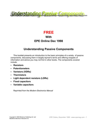 Copyright © 1998 Wimborne Publishing Ltd and
Maxfield & Montrose Interactive Inc
EPE Online, December 1998 - www.epemag.com - 1
FREE
With
EPE Online Dec 1998
Understanding Passive Components
This booklet presents an introduction to the basic principles of a variety of passive
components, discussing them in largely layman's terms and offering snippets of
information and advice you may not find in other books. The components covered
include:
• Resistors
• Potentiometers
• Varistors (VDRs)
• Thermistors
• Light dependent resistors (LDRs)
• Fixed capacitors
• Variable capacitors
Reprinted from the Modern Electronics Manual
 