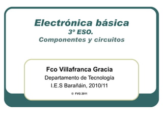 Electrónica básica 3º ESO.  Componentes y circuitos Fco Villafranca Gracia Departamento de Tecnología I.E.S Barañáin, 2010/11 ©   FVG 2011 