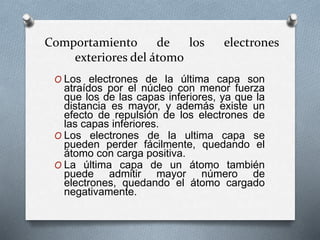 Comportamiento de los electrones
exteriores del átomo
O Los electrones de la última capa son
atraídos por el núcleo con menor fuerza
que los de las capas inferiores, ya que la
distancia es mayor, y además existe un
efecto de repulsión de los electrones de
las capas inferiores.
O Los electrones de la ultima capa se
pueden perder fácilmente, quedando el
átomo con carga positiva.
O La última capa de un átomo también
puede admitir mayor número de
electrones, quedando el átomo cargado
negativamente.
 