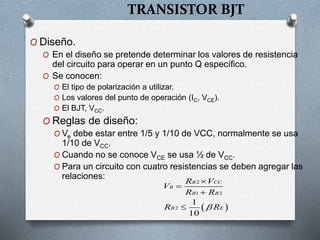 TRANSISTOR BJT
O Diseño.
O En el diseño se pretende determinar los valores de resistencia
del circuito para operar en un punto Q específico.
O Se conocen:
O El tipo de polarización a utilizar.
O Los valores del punto de operación (IC, VCE).
O El BJT, VCC.
O Reglas de diseño:
O Ve debe estar entre 1/5 y 1/10 de VCC, normalmente se usa
1/10 de VCC.
O Cuando no se conoce VCE se usa ½ de VCC.
O Para un circuito con cuatro resistencias se deben agregar las
relaciones:
 
2
1 2
2
1
10
B CC
B
B B
B E
R V
V
R R
R R





 