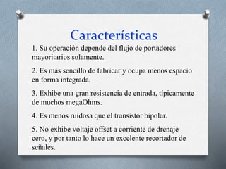 Características
1. Su operación depende del flujo de portadores
mayoritarios solamente.
2. Es más sencillo de fabricar y ocupa menos espacio
en forma integrada.
3. Exhibe una gran resistencia de entrada, típicamente
de muchos megaOhms.
4. Es menos ruidosa que el transistor bipolar.
5. No exhibe voltaje offset a corriente de drenaje
cero, y por tanto lo hace un excelente recortador de
señales.
 
