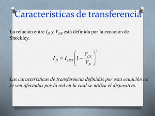 Características de transferencia
2
1 









P
GS
DSS
D
V
V
I
I
La relación entre ID y VGS está definida por la ecuación de
Shockley.
Las características de transferencia definidas por esta ecuación no
se ven afectadas por la red en la cual se utiliza el dispositivo.
 