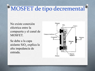 MOSFET de tipo decremental
No existe conexión
eléctrica entre la
compuerta y el canal de
MOSFET.
Se debe a la capa
aislante SiO2 explica la
alta impedancia de
entrada.
 