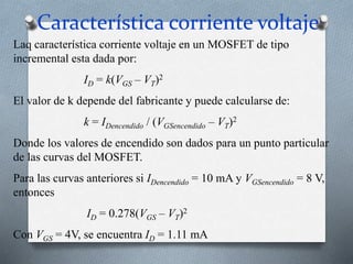 Característica corriente voltaje
Laq característica corriente voltaje en un MOSFET de tipo
incremental esta dada por:
ID = k(VGS – VT)2
El valor de k depende del fabricante y puede calcularse de:
k = IDencendido / (VGSencendido – VT)2
Donde los valores de encendido son dados para un punto particular
de las curvas del MOSFET.
Para las curvas anteriores si IDencendido = 10 mA y VGSencendido = 8 V,
entonces
ID = 0.278(VGS – VT)2
Con VGS = 4V, se encuentra ID = 1.11 mA
 