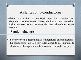 Aislantes o no conductores
O Estas sustancias, al contrario que los metales, no
disponen de electrones libres, debido a que necesitan
todos los electrones de valencia para el enlace de los
átomos.
Semiconductores
Se convierten a determinadas temperaturas en conductores.
La conducción de la electricidad depende del número de
electrones libres por unidad de volumen en cada cuerpo.
 