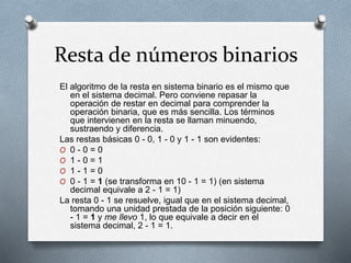 Resta de números binarios
El algoritmo de la resta en sistema binario es el mismo que
en el sistema decimal. Pero conviene repasar la
operación de restar en decimal para comprender la
operación binaria, que es más sencilla. Los términos
que intervienen en la resta se llaman minuendo,
sustraendo y diferencia.
Las restas básicas 0 - 0, 1 - 0 y 1 - 1 son evidentes:
O 0 - 0 = 0
O 1 - 0 = 1
O 1 - 1 = 0
O 0 - 1 = 1 (se transforma en 10 - 1 = 1) (en sistema
decimal equivale a 2 - 1 = 1)
La resta 0 - 1 se resuelve, igual que en el sistema decimal,
tomando una unidad prestada de la posición siguiente: 0
- 1 = 1 y me llevo 1, lo que equivale a decir en el
sistema decimal, 2 - 1 = 1.
 