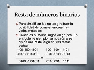 Resta de números binarios
O Para simplificar las restas y reducir la
posibilidad de cometer errores hay
varios métodos:
O Dividir los números largos en grupos. En
el siguiente ejemplo, vemos cómo se
divide una resta larga en tres restas
cortas:
100110011101 1001 1001 1101
-010101110010 -0101 -0111 -0010
————————= ——— —— ——
010000101011 0100 0010 1011
 