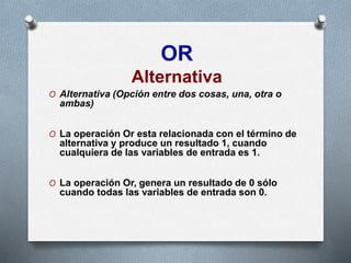 OR
Alternativa
O Alternativa (Opción entre dos cosas, una, otra o
ambas)
O La operación Or esta relacionada con el término de
alternativa y produce un resultado 1, cuando
cualquiera de las variables de entrada es 1.
O La operación Or, genera un resultado de 0 sólo
cuando todas las variables de entrada son 0.
 