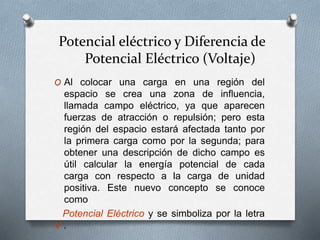 Potencial eléctrico y Diferencia de
Potencial Eléctrico (Voltaje)
O Al colocar una carga en una región del
espacio se crea una zona de influencia,
llamada campo eléctrico, ya que aparecen
fuerzas de atracción o repulsión; pero esta
región del espacio estará afectada tanto por
la primera carga como por la segunda; para
obtener una descripción de dicho campo es
útil calcular la energía potencial de cada
carga con respecto a la carga de unidad
positiva. Este nuevo concepto se conoce
como
Potencial Eléctrico y se simboliza por la letra
V .
 