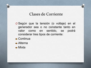 Clases de Corriente
O Según que la tensión (o voltaje) en el
generador sea o no constante tanto en
valor como en sentido, se podrá
considerar tres tipos de corriente:
Continua
Alterna
Mixta
 