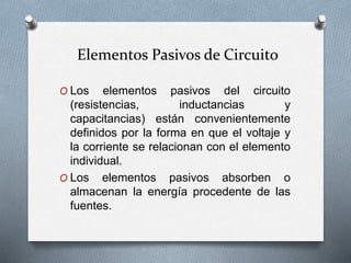 Elementos Pasivos de Circuito
O Los elementos pasivos del circuito
(resistencias, inductancias y
capacitancias) están convenientemente
definidos por la forma en que el voltaje y
la corriente se relacionan con el elemento
individual.
O Los elementos pasivos absorben o
almacenan la energía procedente de las
fuentes.
 