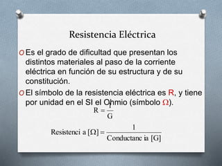 Resistencia Eléctrica
O Es el grado de dificultad que presentan los
distintos materiales al paso de la corriente
eléctrica en función de su estructura y de su
constitución.
O El símbolo de la resistencia eléctrica es R, y tiene
por unidad en el SI el Ohmio (símbolo ).
G
1
R 
[G]
ia
Conductanc
1
]
[
a
Resistenci 

 