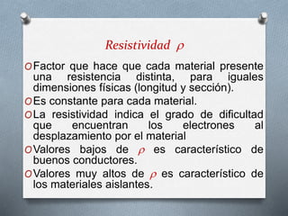 Resistividad 
OFactor que hace que cada material presente
una resistencia distinta, para iguales
dimensiones físicas (longitud y sección).
OEs constante para cada material.
OLa resistividad indica el grado de dificultad
que encuentran los electrones al
desplazamiento por el material
OValores bajos de  es característico de
buenos conductores.
OValores muy altos de  es característico de
los materiales aislantes.
 
