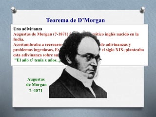 Teorema de D’Morgan
Una adivinanza
Augustus de Morgan (?-1871) fue un matemático inglés nacido en la
India.
Acostumbraba a recrearse en el planteamiento de adivinanzas y
problemas ingeniosos. Este personaje nacido en el siglo XIX, planteaba
esta adivinanza sobre su edad:
"El año x2 tenía x años. ¿En qué año nací?".
Augustus
de Morgan
? -1871
 