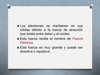 Los electrones se mantienen en sus
orbitas debido a la fuerza de atracción
que existe entre éstos y el núcleo.
Esta fuerza recibe el nombre de Fuerza
Eléctrica.
Esta fuerza es muy grande y puede ser
atractiva o repulsiva.
 