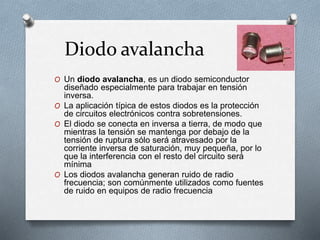 Diodo avalancha
O Un diodo avalancha, es un diodo semiconductor
diseñado especialmente para trabajar en tensión
inversa.
O La aplicación típica de estos diodos es la protección
de circuitos electrónicos contra sobretensiones.
O El diodo se conecta en inversa a tierra, de modo que
mientras la tensión se mantenga por debajo de la
tensión de ruptura sólo será atravesado por la
corriente inversa de saturación, muy pequeña, por lo
que la interferencia con el resto del circuito será
mínima
O Los diodos avalancha generan ruido de radio
frecuencia; son comúnmente utilizados como fuentes
de ruido en equipos de radio frecuencia
 