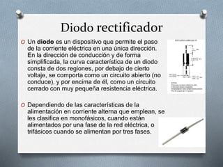 Diodo rectificador
O Un diodo es un dispositivo que permite el paso
de la corriente eléctrica en una única dirección.
En la dirección de conducción y de forma
simplificada, la curva característica de un diodo
consta de dos regiones, por debajo de cierto
voltaje, se comporta como un circuito abierto (no
conduce), y por encima de él, como un circuito
cerrado con muy pequeña resistencia eléctrica.
O Dependiendo de las características de la
alimentación en corriente alterna que emplean, se
les clasifica en monofásicos, cuando están
alimentados por una fase de la red eléctrica, o
trifásicos cuando se alimentan por tres fases.
 