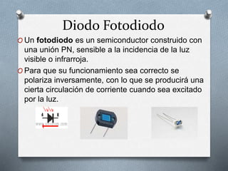 Diodo Fotodiodo
O Un fotodiodo es un semiconductor construido con
una unión PN, sensible a la incidencia de la luz
visible o infrarroja.
O Para que su funcionamiento sea correcto se
polariza inversamente, con lo que se producirá una
cierta circulación de corriente cuando sea excitado
por la luz.
 