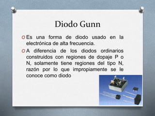 Diodo Gunn
O Es una forma de diodo usado en la
electrónica de alta frecuencia.
O A diferencia de los diodos ordinarios
construidos con regiones de dopaje P o
N, solamente tiene regiones del tipo N,
razón por lo que impropiamente se le
conoce como diodo
 