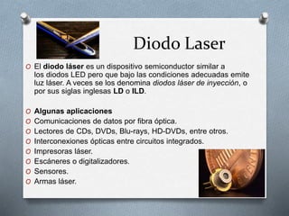 Diodo Laser
O El diodo láser es un dispositivo semiconductor similar a
los diodos LED pero que bajo las condiciones adecuadas emite
luz láser. A veces se los denomina diodos láser de inyección, o
por sus siglas inglesas LD o ILD.
O Algunas aplicaciones
O Comunicaciones de datos por fibra óptica.
O Lectores de CDs, DVDs, Blu-rays, HD-DVDs, entre otros.
O Interconexiones ópticas entre circuitos integrados.
O Impresoras láser.
O Escáneres o digitalizadores.
O Sensores.
O Armas láser.
 