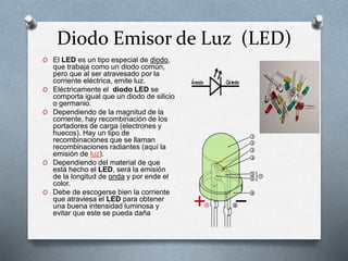 Diodo Emisor de Luz (LED)
O El LED es un tipo especial de diodo,
que trabaja como un diodo común,
pero que al ser atravesado por la
corriente eléctrica, emite luz.
O Eléctricamente el diodo LED se
comporta igual que un diodo de silicio
o germanio.
O Dependiendo de la magnitud de la
corriente, hay recombinación de los
portadores de carga (electrones y
huecos). Hay un tipo de
recombinaciones que se llaman
recombinaciones radiantes (aquí la
emisión de luz).
O Dependiendo del material de que
está hecho el LED, será la emisión
de la longitud de onda y por ende el
color.
O Debe de escogerse bien la corriente
que atraviesa el LED para obtener
una buena intensidad luminosa y
evitar que este se pueda daña
 