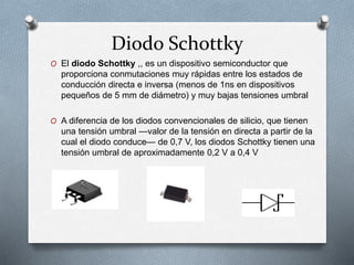Diodo Schottky
O El diodo Schottky ,, es un dispositivo semiconductor que
proporciona conmutaciones muy rápidas entre los estados de
conducción directa e inversa (menos de 1ns en dispositivos
pequeños de 5 mm de diámetro) y muy bajas tensiones umbral
O A diferencia de los diodos convencionales de silicio, que tienen
una tensión umbral —valor de la tensión en directa a partir de la
cual el diodo conduce— de 0,7 V, los diodos Schottky tienen una
tensión umbral de aproximadamente 0,2 V a 0,4 V
 