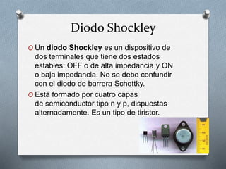 Diodo Shockley
O Un diodo Shockley es un dispositivo de
dos terminales que tiene dos estados
estables: OFF o de alta impedancia y ON
o baja impedancia. No se debe confundir
con el diodo de barrera Schottky.
O Está formado por cuatro capas
de semiconductor tipo n y p, dispuestas
alternadamente. Es un tipo de tiristor.
 