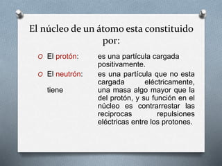 El núcleo de un átomo esta constituido
por:
O El protón: es una partícula cargada
positivamente.
O El neutrón: es una partícula que no esta
cargada eléctricamente,
tiene una masa algo mayor que la
del protón, y su función en el
núcleo es contrarrestar las
reciprocas repulsiones
eléctricas entre los protones.
 