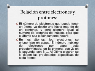 Relación entre electrones y
protones:
O El número de electrones que puede tener
un átomo va desde uno hasta mas de de
un centenar, y será siempre igual al
numero de protones del núcleo, para que
el átomo sea eléctricamente neutro.
O En los átomos, los electrones se
encuentran en capas. El número máximo
de electrones por capa está
predeterminado; en la primera, son 2; en
la segunda, son 8; ... Al último electrón se
le deben las propiedades especificas de
cada átomo.
 