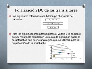Polarización DC de los transisitores
O Las siguientes relaciones son básica pa el análisis del
transistor
O Para los amplificadores a transistores el voltaje y la corriente
de DC resultante establecen un punto de operación sobre la
característica que define una región que se utilizara para la
amplificación de la señal aplicada
 