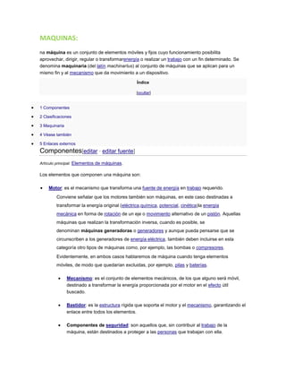 MAQUINAS:
na máquina es un conjunto de elementos móviles y fijos cuyo funcionamiento posibilita
aprovechar, dirigir, regular o transformarenergía o realizar un trabajo con un fin determinado. Se
denomina maquinaria (del latín machinarĭus) al conjunto de máquinas que se aplican para un
mismo fin y al mecanismo que da movimiento a un dispositivo.
Índice
[ocultar]
1 Componentes
2 Clasificaciones
3 Maquinaria
4 Véase también
5 Enlaces externos
Componentes[editar · editar fuente]
Artículo principal: Elementos de máquinas.
Los elementos que componen una máquina son:
Motor: es el mecanismo que transforma una fuente de energía en trabajo requerido.
Conviene señalar que los motores también son máquinas, en este caso destinadas a
transformar la energía original (eléctrica,química, potencial, cinética)la energía
mecánica en forma de rotación de un eje o movimiento alternativo de un pistón. Aquellas
máquinas que realizan la transformación inversa, cuando es posible, se
denominan máquinas generadoras o generadores y aunque pueda pensarse que se
circunscriben a los generadores de energía eléctrica, también deben incluirse en esta
categoría otro tipos de máquinas como, por ejemplo, las bombas o compresores.
Evidentemente, en ambos casos hablaremos de máquina cuando tenga elementos
móviles, de modo que quedarían excluidas, por ejemplo, pilas y baterías.
Mecanismo: es el conjunto de elementos mecánicos, de los que alguno será móvil,
destinado a transformar la energía proporcionada por el motor en el efecto útil
buscado.
Bastidor: es la estructura rígida que soporta el motor y el mecanismo, garantizando el
enlace entre todos los elementos.
Componentes de seguridad: son aquellos que, sin contribuir al trabajo de la
máquina, están destinados a proteger a las personas que trabajan con ella.
 