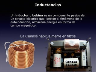 Inductancias
!
Un inductor o bobina es un componente pasivo de
un circuito eléctrico que, debido al fenómeno de la
autoinducción, almacena energía en forma de
campo magnético.
La usamos habitualmente en ﬁltros
 