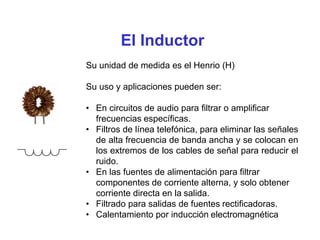 El Inductor
Su unidad de medida es el Henrio (H)
Su uso y aplicaciones pueden ser:
• En circuitos de audio para filtrar o amplificar
frecuencias específicas.
• Filtros de línea telefónica, para eliminar las señales
de alta frecuencia de banda ancha y se colocan en
los extremos de los cables de señal para reducir el
ruido.
• En las fuentes de alimentación para filtrar
componentes de corriente alterna, y solo obtener
corriente directa en la salida.
• Filtrado para salidas de fuentes rectificadoras.
• Calentamiento por inducción electromagnética
 