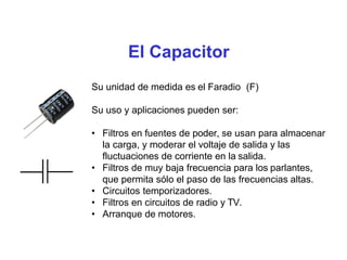 El Capacitor
Su unidad de medida es el Faradio (F)
Su uso y aplicaciones pueden ser:
• Filtros en fuentes de poder, se usan para almacenar
la carga, y moderar el voltaje de salida y las
fluctuaciones de corriente en la salida.
• Filtros de muy baja frecuencia para los parlantes,
que permita sólo el paso de las frecuencias altas.
• Circuitos temporizadores.
• Filtros en circuitos de radio y TV.
• Arranque de motores.
 