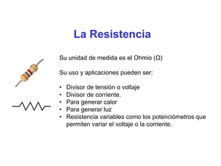 La Resistencia
Su unidad de medida es el Ohmio (Ω)
Su uso y aplicaciones pueden ser:
• Divisor de tensión o voltaje
• Divisor de corriente.
• Para generar calor
• Para generar luz
• Resistencia variables como los potenciómetros que
permiten variar el voltaje o la corriente.
 