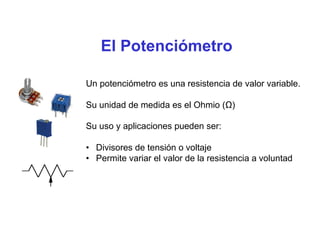 El Potenciómetro
Un potenciómetro es una resistencia de valor variable.
Su unidad de medida es el Ohmio (Ω)
Su uso y aplicaciones pueden ser:
• Divisores de tensión o voltaje
• Permite variar el valor de la resistencia a voluntad
 