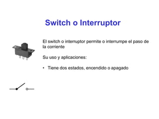 Switch o Interruptor
El switch o interruptor permite o interrumpe el paso de
la corriente
Su uso y aplicaciones:
• Tiene dos estados, encendido o apagado
 