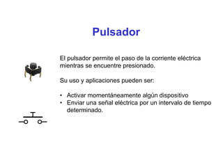 Pulsador
El pulsador permite el paso de la corriente eléctrica
mientras se encuentre presionado.
Su uso y aplicaciones pueden ser:
• Activar momentáneamente algún dispositivo
• Enviar una señal eléctrica por un intervalo de tiempo
determinado.
 