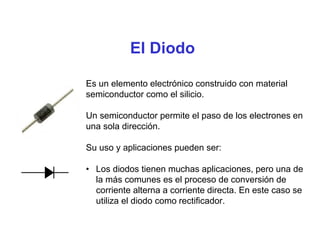 El Diodo
Es un elemento electrónico construido con material
semiconductor como el silicio.
Un semiconductor permite el paso de los electrones en
una sola dirección.
Su uso y aplicaciones pueden ser:
• Los diodos tienen muchas aplicaciones, pero una de
la más comunes es el proceso de conversión de
corriente alterna a corriente directa. En este caso se
utiliza el diodo como rectificador.
 