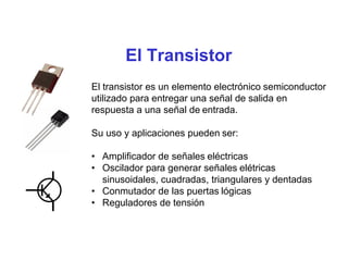 El Transistor
El transistor es un elemento electrónico semiconductor
utilizado para entregar una señal de salida en
respuesta a una señal de entrada.
Su uso y aplicaciones pueden ser:
• Amplificador de señales eléctricas
• Oscilador para generar señales elétricas
sinusoidales, cuadradas, triangulares y dentadas
• Conmutador de las puertas lógicas
• Reguladores de tensión
 