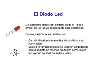 El Diodo Led
Del acrónimo inglés light emitting diode o ‘diodo
emisor de luz’ es un componente optoelectrónico.
Su uso y aplicaciones pueden ser:
• Como indicadores en muchos dispositivos y en
iluminación.
• Los led infrarrojos también se usan en unidades de
control remoto de muchos productos comerciales
incluyendo equipos de audio y video.
 
